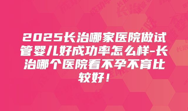 2025长治哪家医院做试管婴儿好成功率怎么样-长治哪个医院看不孕不育比较好！