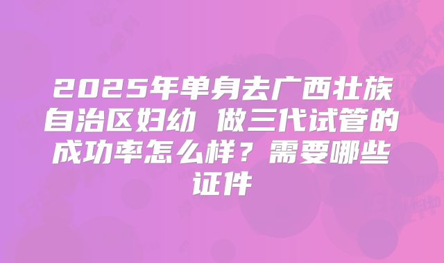 2025年单身去广西壮族自治区妇幼 做三代试管的成功率怎么样？需要哪些证件