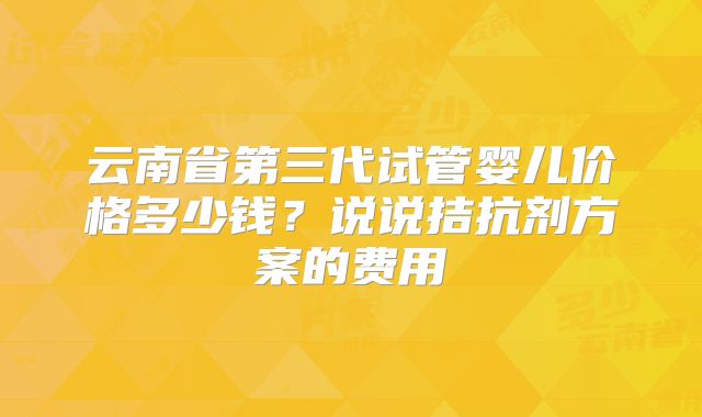 云南省第三代试管婴儿价格多少钱？说说拮抗剂方案的费用