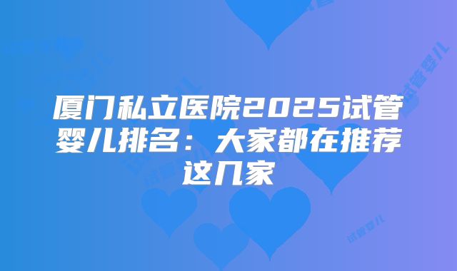厦门私立医院2025试管婴儿排名：大家都在推荐这几家