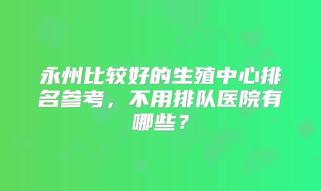 永州比较好的生殖中心排名参考，不用排队医院有哪些？