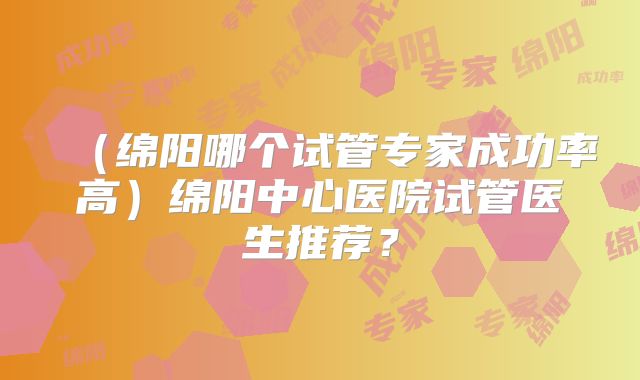 （绵阳哪个试管专家成功率高）绵阳中心医院试管医生推荐？