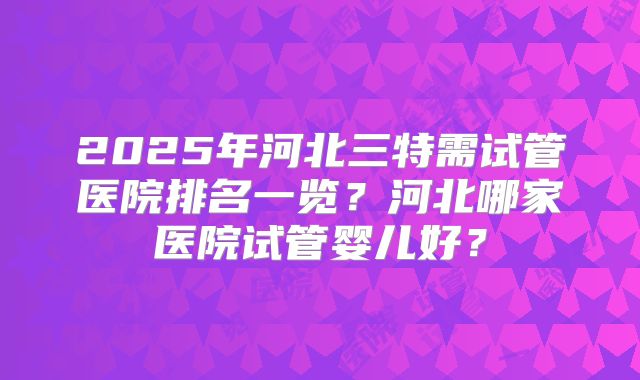 2025年河北三特需试管医院排名一览？河北哪家医院试管婴儿好？