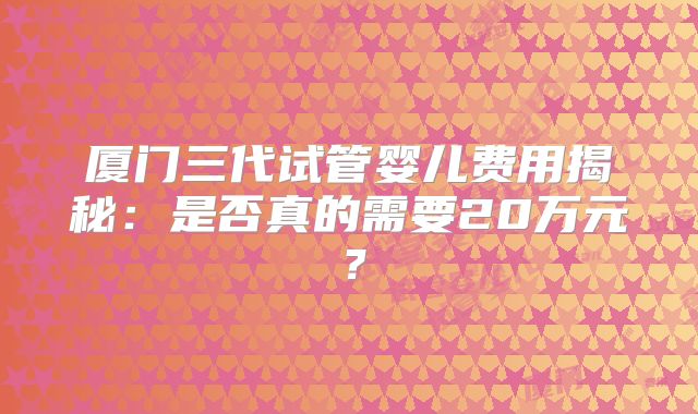 厦门三代试管婴儿费用揭秘:是否真的需要20万元?
