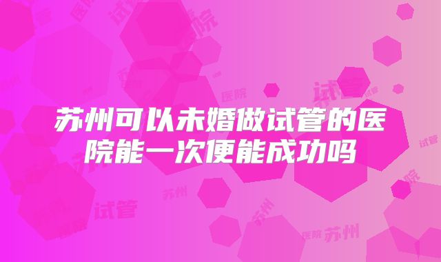 苏州可以未婚做试管的医院能一次便能成功吗