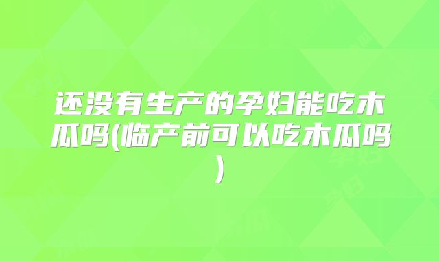 还没有生产的孕妇能吃木瓜吗(临产前可以吃木瓜吗)