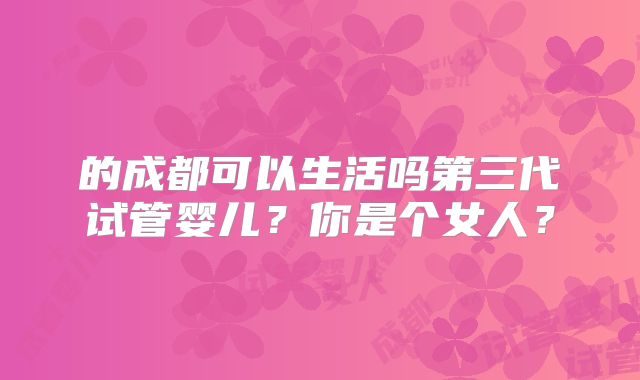 的成都可以生活吗第三代试管婴儿?你是个女人?