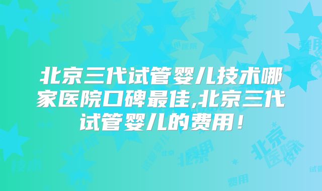 北京三代试管婴儿技术哪家医院口碑最佳,北京三代试管婴儿的费用！