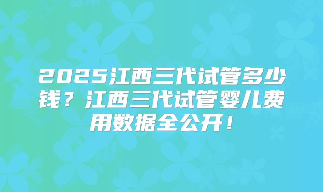 2025江西三代试管多少钱？江西三代试管婴儿费用数据全公开！