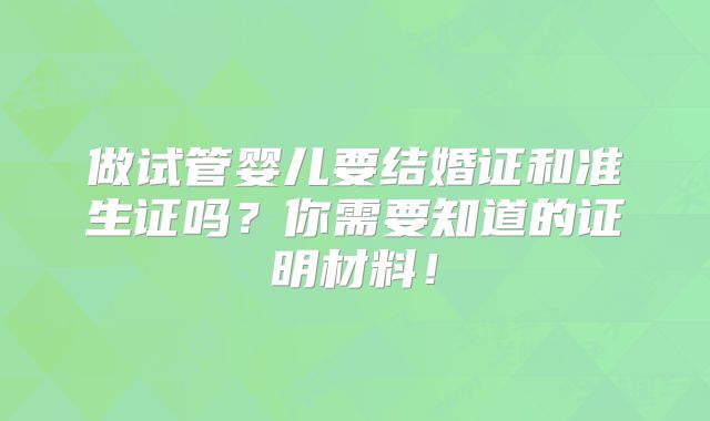 做试管婴儿要结婚证和准生证吗?你需要知道的证明材料!