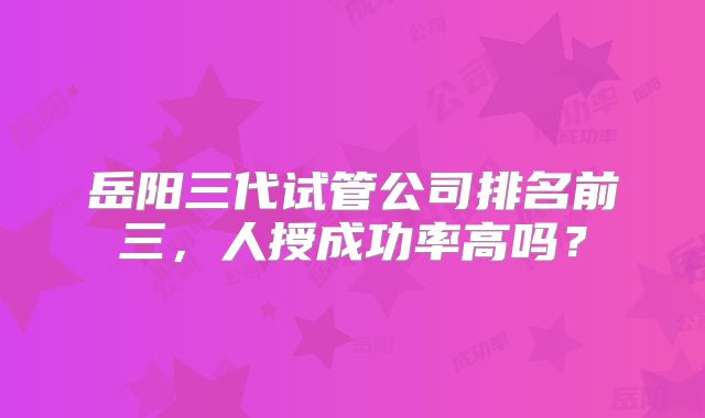 岳阳三代试管公司排名前三，人授成功率高吗？