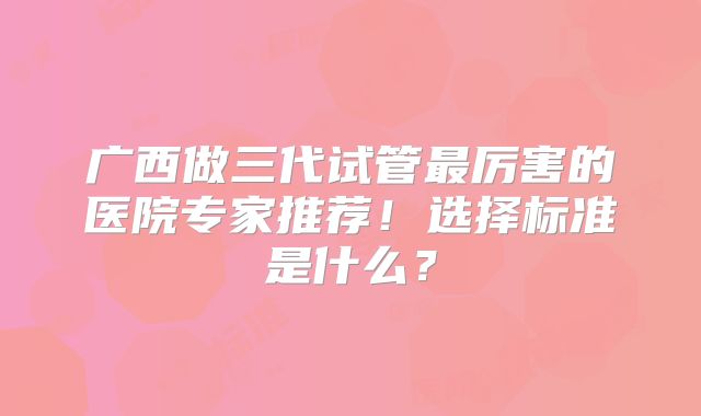 广西做三代试管最厉害的医院专家推荐！选择标准是什么？