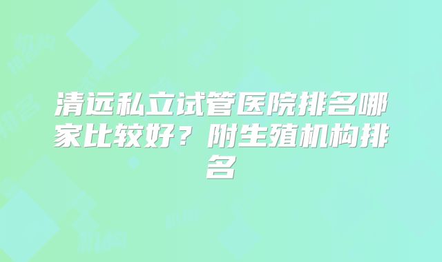 清远私立试管医院排名哪家比较好？附生殖机构排名
