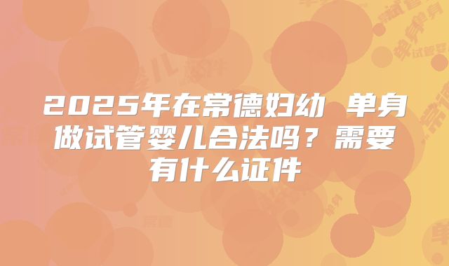 2025年在常德妇幼 单身做试管婴儿合法吗?需要有什么证件