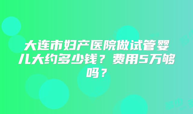 大连市妇产医院做试管婴儿大约多少钱?费用5万够吗?