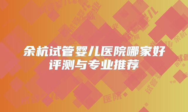 余杭试管婴儿医院哪家好评测与专业推荐