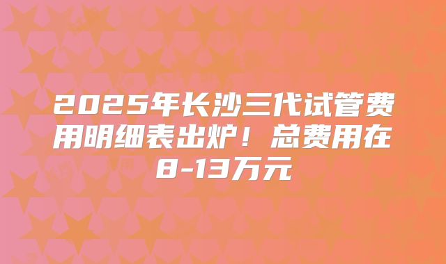 2025年长沙三代试管费用明细表出炉！总费用在8-13万元