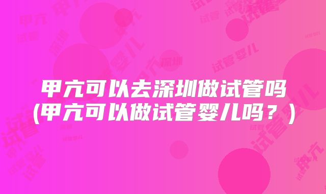 甲亢可以去深圳做试管吗(甲亢可以做试管婴儿吗？)