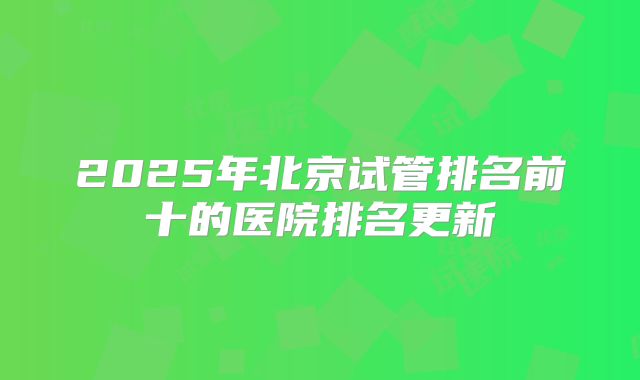2025年北京试管排名前十的医院排名更新