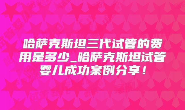 哈萨克斯坦三代试管的费用是多少_哈萨克斯坦试管婴儿成功案例分享!