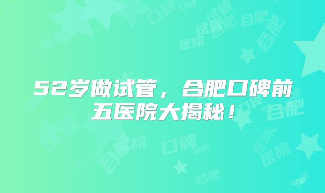 52岁做试管，合肥口碑前五医院大揭秘！