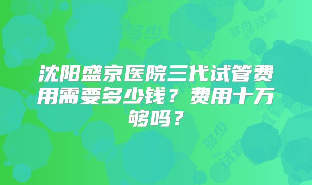 沈阳盛京医院三代试管费用需要多少钱？费用十万够吗？