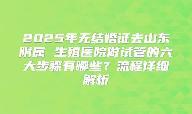 2025年无结婚证去山东附属 生殖医院做试管的六大步骤有哪些?流程详细解析