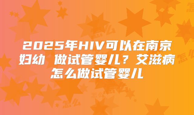 2025年HIV可以在南京妇幼 做试管婴儿？艾滋病怎么做试管婴儿