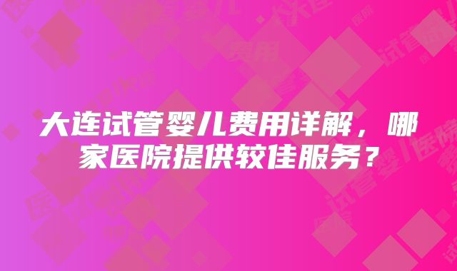 大连试管婴儿费用详解，哪家医院提供较佳服务？