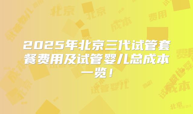 2025年北京三代试管套餐费用及试管婴儿总成本一览！