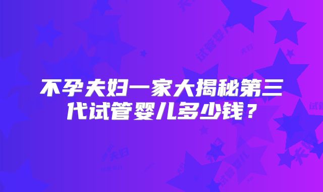不孕夫妇一家大揭秘第三代试管婴儿多少钱？