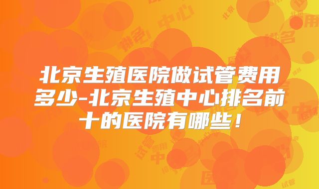 北京生殖医院做试管费用多少-北京生殖中心排名前十的医院有哪些!