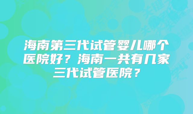 海南第三代试管婴儿哪个医院好？海南一共有几家三代试管医院？