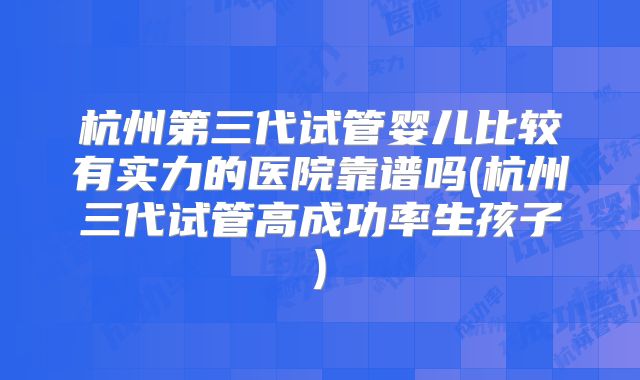 杭州第三代试管婴儿比较有实力的医院靠谱吗(杭州三代试管高成功率生孩子)
