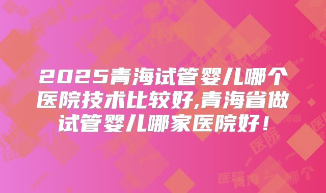 2025青海试管婴儿哪个医院技术比较好,青海省做试管婴儿哪家医院好!