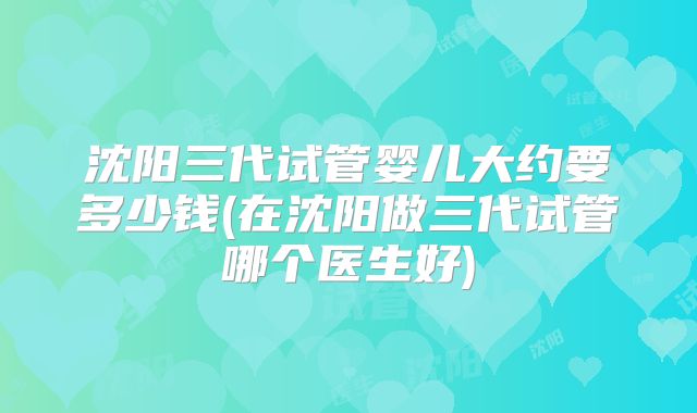 沈阳三代试管婴儿大约要多少钱(在沈阳做三代试管哪个医生好)
