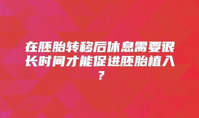 在胚胎转移后休息需要很长时间才能促进胚胎植入?