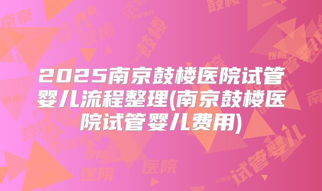 2025南京鼓楼医院试管婴儿流程整理(南京鼓楼医院试管婴儿费用)