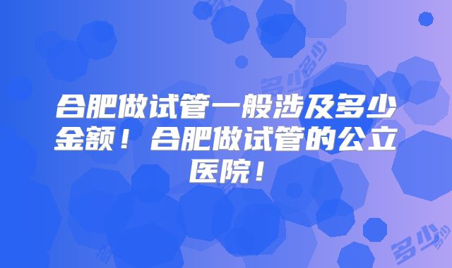 合肥做试管一般涉及多少金额!合肥做试管的公立医院!