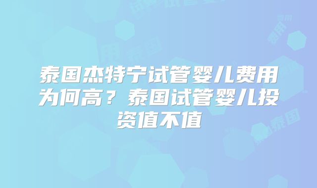 泰国杰特宁试管婴儿费用为何高？泰国试管婴儿投资值不值