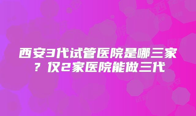 西安3代试管医院是哪三家?仅2家医院能做三代