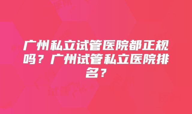 广州私立试管医院都正规吗？广州试管私立医院排名？