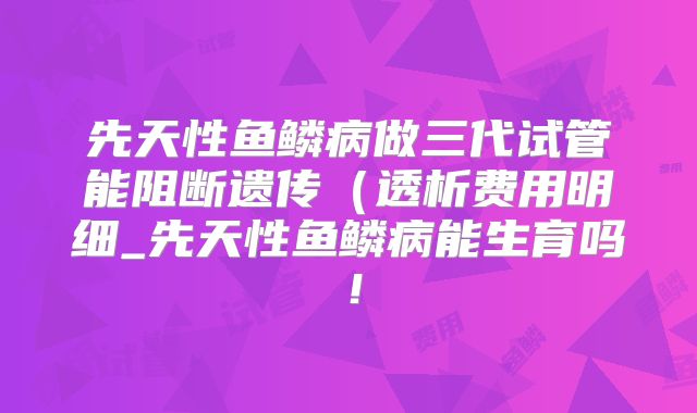 先天性鱼鳞病做三代试管能阻断遗传（透析费用明细_先天性鱼鳞病能生育吗！