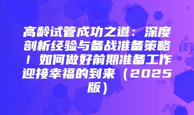 高龄试管成功之道：深度剖析经验与备战准备策略！如何做好前期准备工作迎接幸福的到来（2025版）