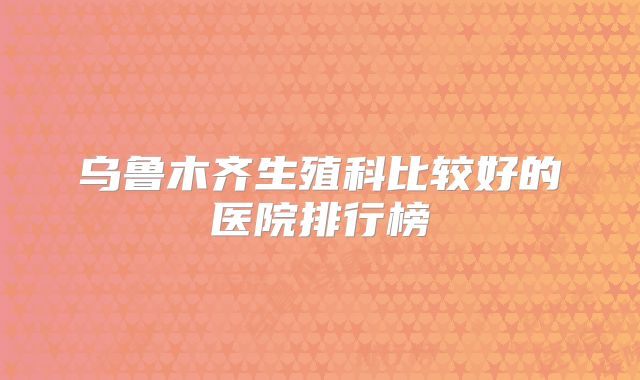 乌鲁木齐生殖科比较好的医院排行榜