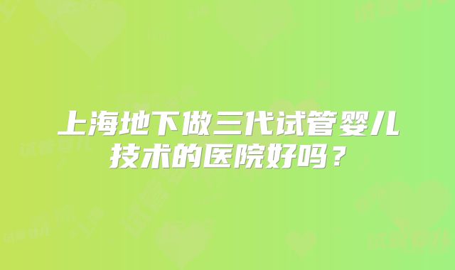 上海地下做三代试管婴儿技术的医院好吗?