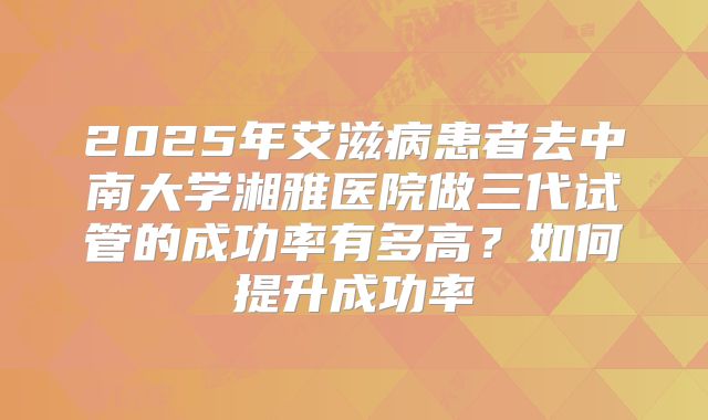 2025年艾滋病患者去中南大学湘雅医院做三代试管的成功率有多高?如何提升成功率