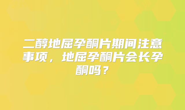 二醇地屈孕酮片期间注意事项,地屈孕酮片会长孕酮吗?
