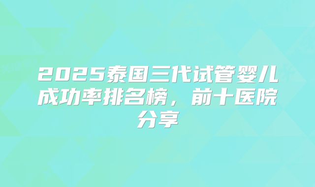 2025泰国三代试管婴儿成功率排名榜，前十医院分享