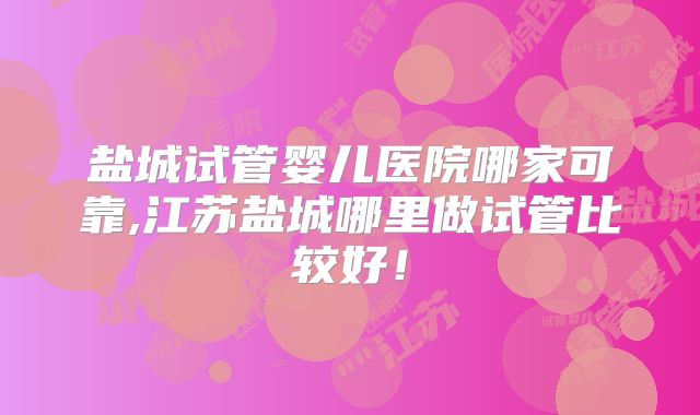 盐城试管婴儿医院哪家可靠,江苏盐城哪里做试管比较好！